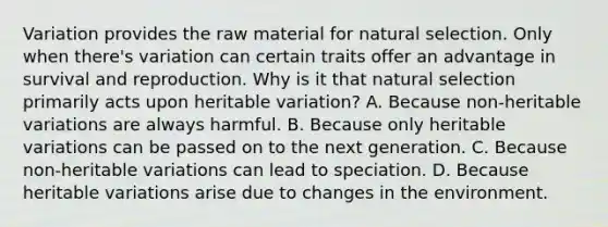 Variation provides the raw material for natural selection. Only when there's variation can certain traits offer an advantage in survival and reproduction. Why is it that natural selection primarily acts upon heritable variation? A. Because non-heritable variations are always harmful. B. Because only heritable variations can be passed on to the next generation. C. Because non-heritable variations can lead to speciation. D. Because heritable variations arise due to changes in the environment.