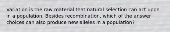 Variation is the raw material that natural selection can act upon in a population. Besides recombination, which of the answer choices can also produce new alleles in a population?