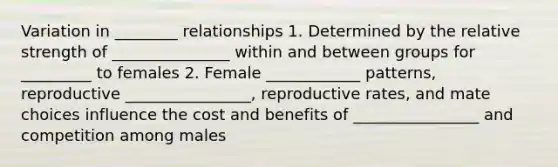 Variation in ________ relationships 1. Determined by the relative strength of _______________ within and between groups for _________ to females 2. Female ____________ patterns, reproductive ________________, reproductive rates, and mate choices influence the cost and benefits of ________________ and competition among males