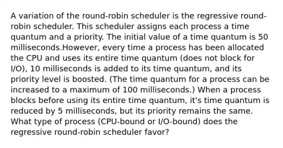 A variation of the round-robin scheduler is the regressive round-robin scheduler. This scheduler assigns each process a time quantum and a priority. The initial value of a time quantum is 50 milliseconds.However, every time a process has been allocated the CPU and uses its entire time quantum (does not block for I/O), 10 milliseconds is added to its time quantum, and its priority level is boosted. (The time quantum for a process can be increased to a maximum of 100 milliseconds.) When a process blocks before using its entire time quantum, it's time quantum is reduced by 5 milliseconds, but its priority remains the same. What type of process (CPU-bound or I/O-bound) does the regressive round-robin scheduler favor?