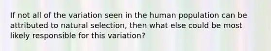 If not all of the variation seen in the human population can be attributed to natural selection, then what else could be most likely responsible for this variation?