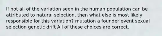 If not all of the variation seen in the human population can be attributed to natural selection, then what else is most likely responsible for this variation? mutation a founder event sexual selection genetic drift All of these choices are correct.