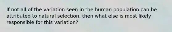 If not all of the variation seen in the human population can be attributed to natural selection, then what else is most likely responsible for this variation?