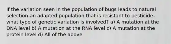 If the variation seen in the population of bugs leads to natural selection-an adapted population that is resistant to pesticide-what type of genetic variation is involved? a) A mutation at the DNA level b) A mutation at the RNA level c) A mutation at the protein level d) All of the above