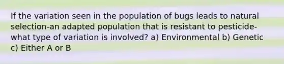 If the variation seen in the population of bugs leads to natural selection-an adapted population that is resistant to pesticide-what type of variation is involved? a) Environmental b) Genetic c) Either A or B