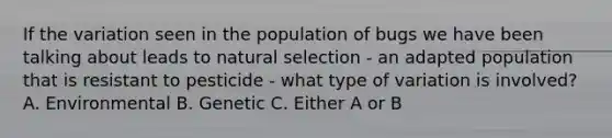 If the variation seen in the population of bugs we have been talking about leads to natural selection - an adapted population that is resistant to pesticide - what type of variation is involved? A. Environmental B. Genetic C. Either A or B