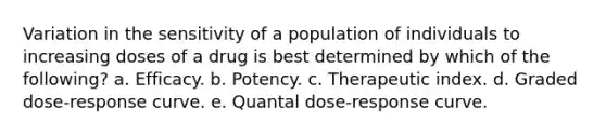 Variation in the sensitivity of a population of individuals to increasing doses of a drug is best determined by which of the following? a. Efficacy. b. Potency. c. Therapeutic index. d. Graded dose-response curve. e. Quantal dose-response curve.