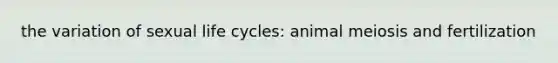 the variation of sexual life cycles: animal meiosis and fertilization