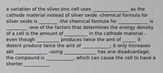 a variation of the silver-zinc cell uses ________________ as the cathode material instead of silver oxide -chemical formula for silver oxide is ________ -the chemical formula for _____________ is _________ -one of the factors that determines the energy density of a cell is the amount of __________ in the cathode material -even though __________ produces twice the amt of ______ it doesnt produce twice the amt of ____________; it only increases abt ______________ -using ______________ has one disadvantage; the compound is ____________, which can cause the cell to have a shorter ___________