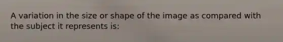 A variation in the size or shape of the image as compared with the subject it represents is: