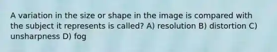 A variation in the size or shape in the image is compared with the subject it represents is called? A) resolution B) distortion C) unsharpness D) fog