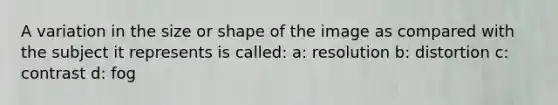 A variation in the size or shape of the image as compared with the subject it represents is called: a: resolution b: distortion c: contrast d: fog