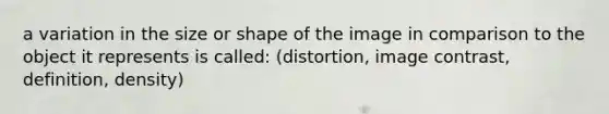 a variation in the size or shape of the image in comparison to the object it represents is called: (distortion, image contrast, definition, density)