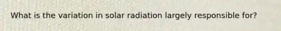 What is the variation in solar radiation largely responsible for?