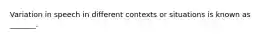 Variation in speech in different contexts or situations is known as _______.