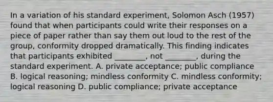 In a variation of his standard experiment, Solomon Asch (1957) found that when participants could write their responses on a piece of paper rather than say them out loud to the rest of the group, conformity dropped dramatically. This finding indicates that participants exhibited ________, not ________, during the standard experiment. A. private acceptance; public compliance B. logical reasoning; mindless conformity C. mindless conformity; logical reasoning D. public compliance; private acceptance