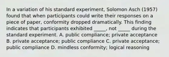 In a variation of his standard experiment, <a href='https://www.questionai.com/knowledge/kXURwfSG3R-solomon-asch' class='anchor-knowledge'>solomon asch</a> (1957) found that when participants could write their responses on a piece of paper, conformity dropped dramatically. This finding indicates that participants exhibited _____, not _____ during the standard experiment. A. public compliance; private acceptance B. private acceptance; public compliance C. private acceptance; public compliance D. mindless conformity; logical reasoning