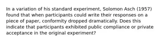 In a variation of his standard experiment, Solomon Asch (1957) found that when participants could write their responses on a piece of paper, conformity dropped dramatically. Does this indicate that participants exhibited public compliance or private acceptance in the original experiment?