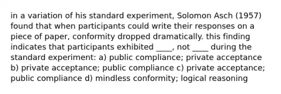 in a variation of his standard experiment, Solomon Asch (1957) found that when participants could write their responses on a piece of paper, conformity dropped dramatically. this finding indicates that participants exhibited ____, not ____ during the standard experiment: a) public compliance; private acceptance b) private acceptance; public compliance c) private acceptance; public compliance d) mindless conformity; logical reasoning