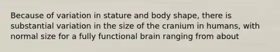 Because of variation in stature and body shape, there is substantial variation in the size of the cranium in humans, with normal size for a fully functional brain ranging from about