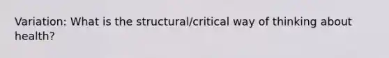 Variation: What is the structural/critical way of thinking about health?