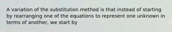 A variation of the substitution method is that instead of starting by rearranging one of the equations to represent one unknown in terms of another, we start by