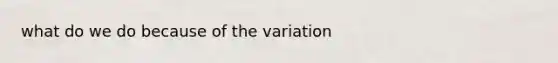 what do we do because of the variation