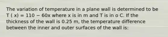 The variation of temperature in a plane wall is determined to be T ( x) = 110 − 60x where x is in m and T is in o C. If the thickness of the wall is 0.25 m, the temperature difference between the inner and outer surfaces of the wall is: