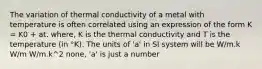 The variation of thermal conductivity of a metal with temperature is often correlated using an expression of the form K = K0 + at. where, K is the thermal conductivity and T is the temperature (in °K). The units of 'a' in SI system will be W/m.k W/m W/m.k^2 none, 'a' is just a number