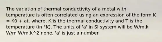 The variation of thermal conductivity of a metal with temperature is often correlated using an expression of the form K = K0 + at. where, K is the thermal conductivity and T is the temperature (in °K). The units of 'a' in SI system will be W/m.k W/m W/m.k^2 none, 'a' is just a number