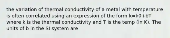 the variation of thermal conductivity of a metal with temperature is often correlated using an expression of the form k=k0+bT where k is the thermal conductivity and T is the temp (in K). The units of b in the SI system are