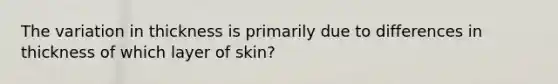 The variation in thickness is primarily due to differences in thickness of which layer of skin?