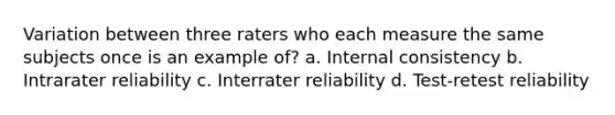 Variation between three raters who each measure the same subjects once is an example of? a. Internal consistency b. Intrarater reliability c. Interrater reliability d. Test-retest reliability