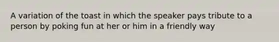 A variation of the toast in which the speaker pays tribute to a person by poking fun at her or him in a friendly way