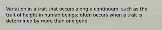 Variation in a trait that occurs along a continuum, such as the trait of height in human beings; often occurs when a trait is determined by more than one gene.