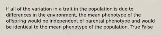 If all of the variation in a trait in the population is due to differences in the environment, the mean phenotype of the offspring would be independent of parental phenotype and would be identical to the mean phenotype of the population. True False