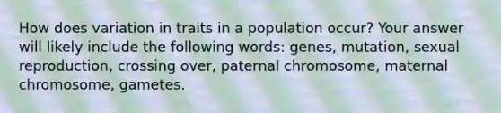 How does variation in traits in a population occur? Your answer will likely include the following words: genes, mutation, sexual reproduction, crossing over, paternal chromosome, maternal chromosome, gametes.