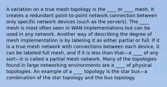 A variation on a true mesh topology is the ____ or ____ mesh. It creates a redundant point-to-point network connection between only specific network devices (such as the servers). The ____ mesh is most often seen in WAN implementations but can be used in any network. Another way of describing the degree of mesh implementation is by labeling it as either partial or full. If it is a true mesh network with connections between each device, it can be labeled full mesh, and if it is <a href='https://www.questionai.com/knowledge/k7BtlYpAMX-less-than' class='anchor-knowledge'>less than</a> that—a ____ of any sort—it is called a partial mesh network. Many of the topologies found in large networking environments are a ____ of physical topologies. An example of a ____ topology is the star bus—a combination of the star topology and the bus topology.