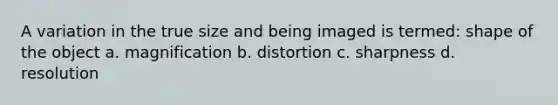 A variation in the true size and being imaged is termed: shape of the object a. magnification b. distortion c. sharpness d. resolution