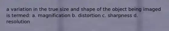 a variation in the true size and shape of the object being imaged is termed: a. magnification b. distortion c. sharpness d. resolution