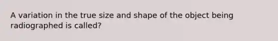 A variation in the true size and shape of the object being radiographed is called?