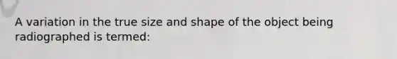 A variation in the true size and shape of the object being radiographed is termed: