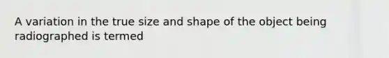 A variation in the true size and shape of the object being radiographed is termed