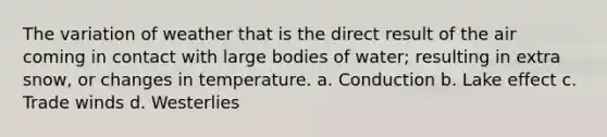 The variation of weather that is the direct result of the air coming in contact with large bodies of water; resulting in extra snow, or changes in temperature. a. Conduction b. Lake effect c. Trade winds d. Westerlies