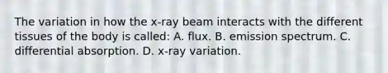 The variation in how the x-ray beam interacts with the different tissues of the body is called: A. flux. B. emission spectrum. C. differential absorption. D. x-ray variation.