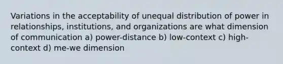 Variations in the acceptability of unequal distribution of power in relationships, institutions, and organizations are what dimension of communication a) power-distance b) low-context c) high-context d) me-we dimension