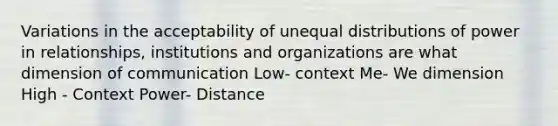 Variations in the acceptability of unequal distributions of power in relationships, institutions and organizations are what dimension of communication Low- context Me- We dimension High - Context Power- Distance