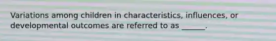 Variations among children in characteristics, influences, or developmental outcomes are referred to as ______.