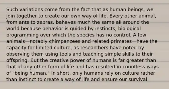 Such variations come from the fact that as human beings, we join together to create our own way of life. Every other animal, from ants to zebras, behaves much the same all around the world because behavior is guided by instincts, biological programming over which the species has no control. A few animals—notably chimpanzees and related primates—have the capacity for limited culture, as researchers have noted by observing them using tools and teaching simple skills to their offspring. But the creative power of humans is far greater than that of any other form of life and has resulted in countless ways of "being human." In short, only humans rely on culture rather than instinct to create a way of life and ensure our survival