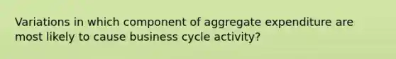 Variations in which component of aggregate expenditure are most likely to cause business cycle activity?